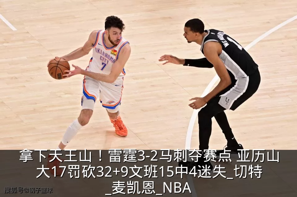 拿下天王山!雷霆3-2马刺夺赛点 亚历山大17罚砍32+9文班15中4迷失_切特_麦凯恩_NBA